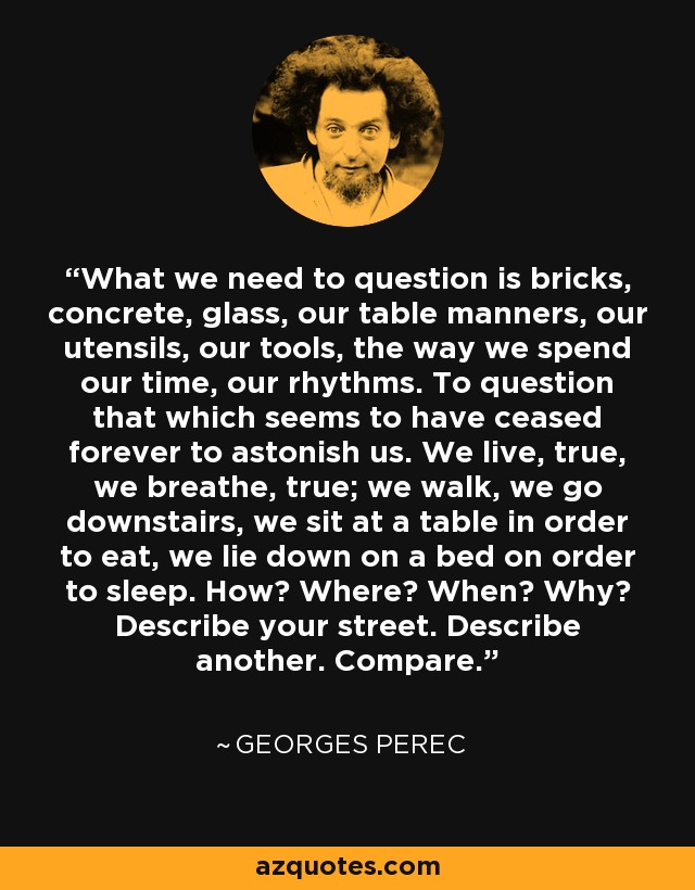 What we need to question is bricks, concrete, glass, our table manners, our utensils, our tools, the way we spend our time, our rhythms. To question that which seems to have ceased forever to astonish us. We live, true, we breathe, true; we walk, we go downstairs, we sit at a table in order to eat, we lie down on a bed on order to sleep. How? Where? When? Why? Describe your street. Describe another. Compare. - Georges Perec