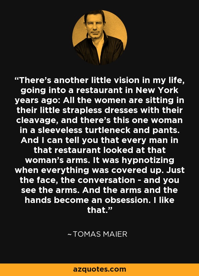 There's another little vision in my life, going into a restaurant in New York years ago: All the women are sitting in their little strapless dresses with their cleavage, and there's this one woman in a sleeveless turtleneck and pants. And I can tell you that every man in that restaurant looked at that woman's arms. It was hypnotizing when everything was covered up. Just the face, the conversation - and you see the arms. And the arms and the hands become an obsession. I like that. - Tomas Maier