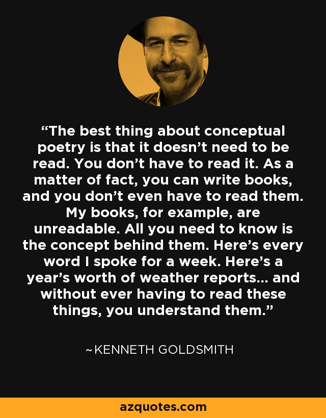 The best thing about conceptual poetry is that it doesn’t need to be read. You don’t have to read it. As a matter of fact, you can write books, and you don’t even have to read them. My books, for example, are unreadable. All you need to know is the concept behind them. Here’s every word I spoke for a week. Here’s a year’s worth of weather reports... and without ever having to read these things, you understand them. - Kenneth Goldsmith