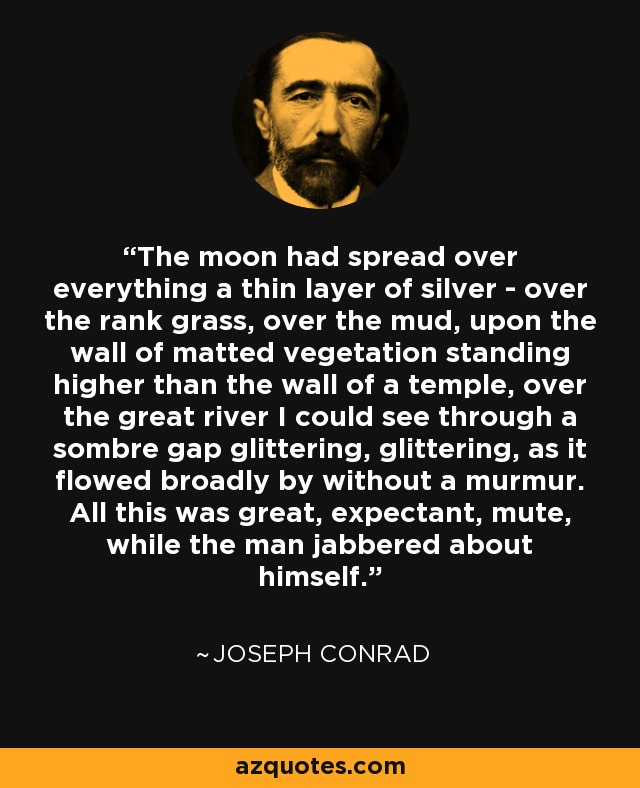 The moon had spread over everything a thin layer of silver - over the rank grass, over the mud, upon the wall of matted vegetation standing higher than the wall of a temple, over the great river I could see through a sombre gap glittering, glittering, as it flowed broadly by without a murmur. All this was great, expectant, mute, while the man jabbered about himself. - Joseph Conrad