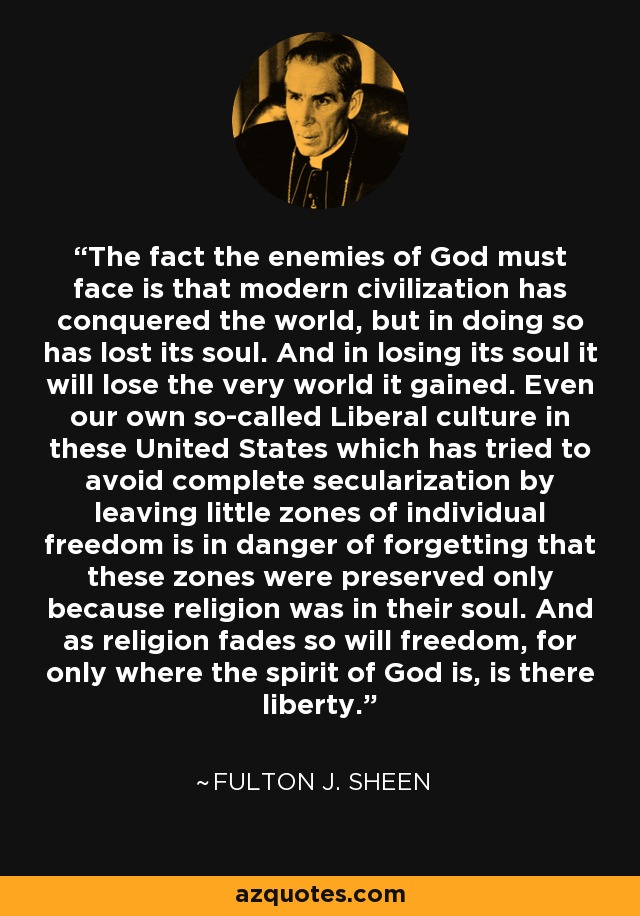 The fact the enemies of God must face is that modern civilization has conquered the world, but in doing so has lost its soul. And in losing its soul it will lose the very world it gained. Even our own so-called Liberal culture in these United States which has tried to avoid complete secularization by leaving little zones of individual freedom is in danger of forgetting that these zones were preserved only because religion was in their soul. And as religion fades so will freedom, for only where the spirit of God is, is there liberty. - Fulton J. Sheen