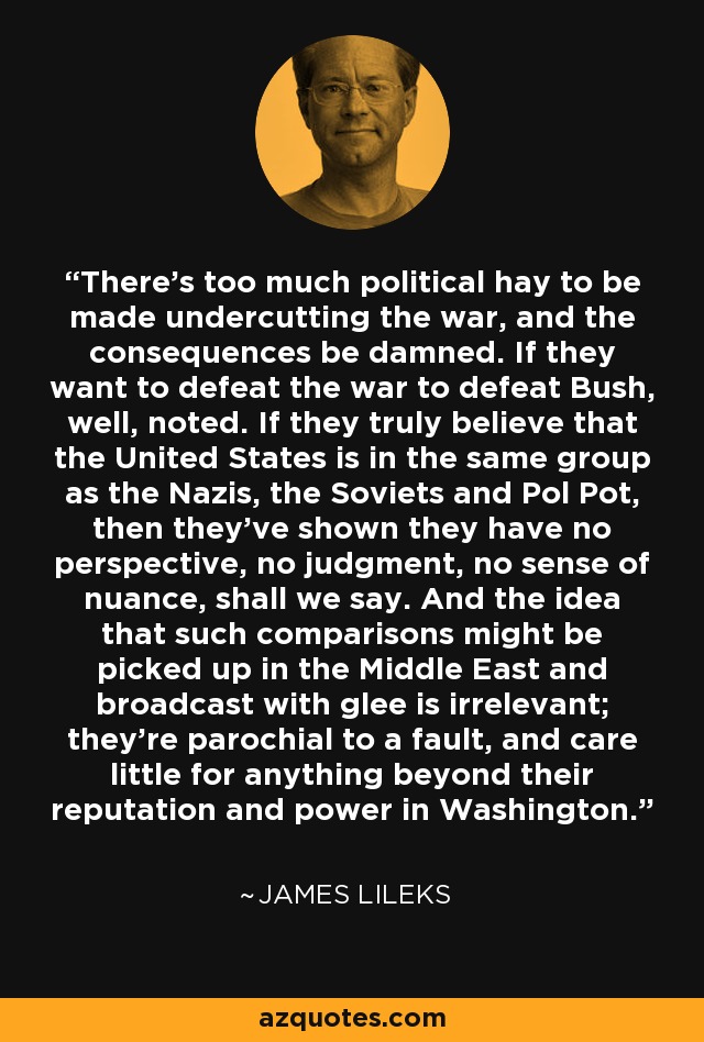 There's too much political hay to be made undercutting the war, and the consequences be damned. If they want to defeat the war to defeat Bush, well, noted. If they truly believe that the United States is in the same group as the Nazis, the Soviets and Pol Pot, then they've shown they have no perspective, no judgment, no sense of nuance, shall we say. And the idea that such comparisons might be picked up in the Middle East and broadcast with glee is irrelevant; they're parochial to a fault, and care little for anything beyond their reputation and power in Washington. - James Lileks