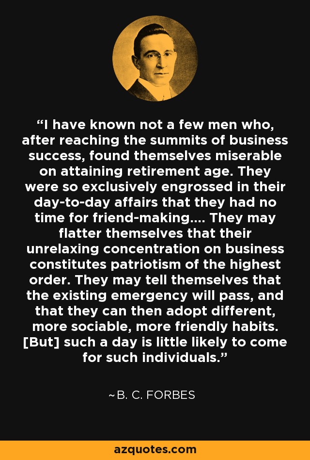 I have known not a few men who, after reaching the summits of business success, found themselves miserable on attaining retirement age. They were so exclusively engrossed in their day-to-day affairs that they had no time for friend-making.... They may flatter themselves that their unrelaxing concentration on business constitutes patriotism of the highest order. They may tell themselves that the existing emergency will pass, and that they can then adopt different, more sociable, more friendly habits. [But] such a day is little likely to come for such individuals. - B. C. Forbes