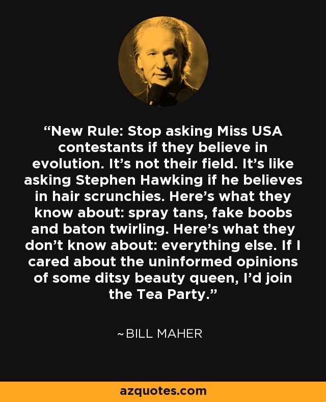 New Rule: Stop asking Miss USA contestants if they believe in evolution. It’s not their field. It’s like asking Stephen Hawking if he believes in hair scrunchies. Here’s what they know about: spray tans, fake boobs and baton twirling. Here’s what they don’t know about: everything else. If I cared about the uninformed opinions of some ditsy beauty queen, I’d join the Tea Party. - Bill Maher