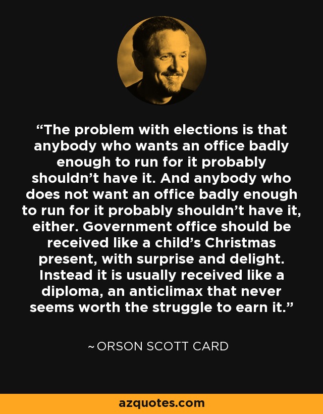 The problem with elections is that anybody who wants an office badly enough to run for it probably shouldn’t have it. And anybody who does not want an office badly enough to run for it probably shouldn’t have it, either. Government office should be received like a child’s Christmas present, with surprise and delight. Instead it is usually received like a diploma, an anticlimax that never seems worth the struggle to earn it. - Orson Scott Card