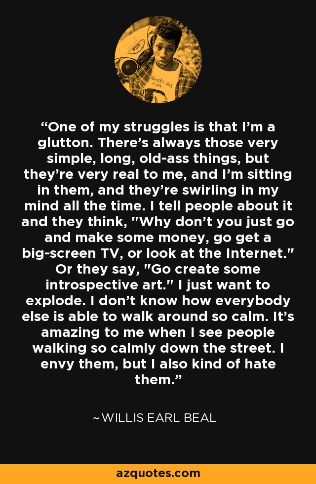 One of my struggles is that I'm a glutton. There's always those very simple, long, old-ass things, but they're very real to me, and I'm sitting in them, and they're swirling in my mind all the time. I tell people about it and they think, 