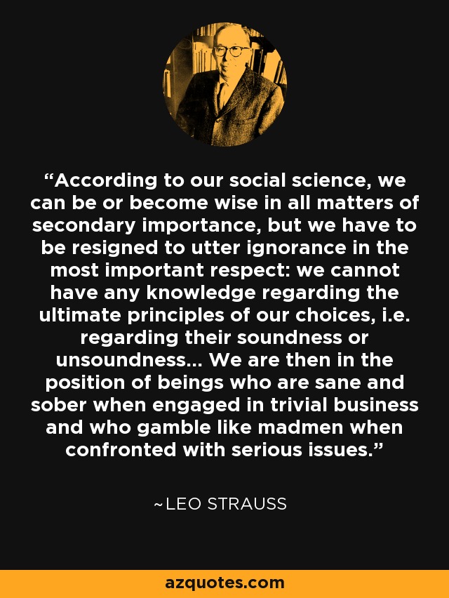 According to our social science, we can be or become wise in all matters of secondary importance, but we have to be resigned to utter ignorance in the most important respect: we cannot have any knowledge regarding the ultimate principles of our choices, i.e. regarding their soundness or unsoundness... We are then in the position of beings who are sane and sober when engaged in trivial business and who gamble like madmen when confronted with serious issues. - Leo Strauss