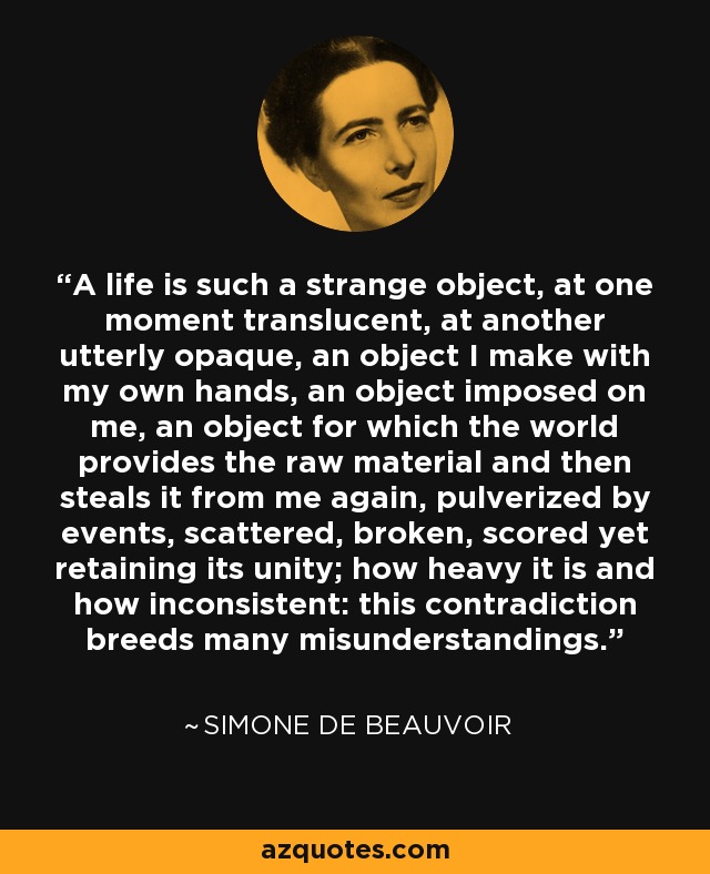 A life is such a strange object, at one moment translucent, at another utterly opaque, an object I make with my own hands, an object imposed on me, an object for which the world provides the raw material and then steals it from me again, pulverized by events, scattered, broken, scored yet retaining its unity; how heavy it is and how inconsistent: this contradiction breeds many misunderstandings. - Simone de Beauvoir