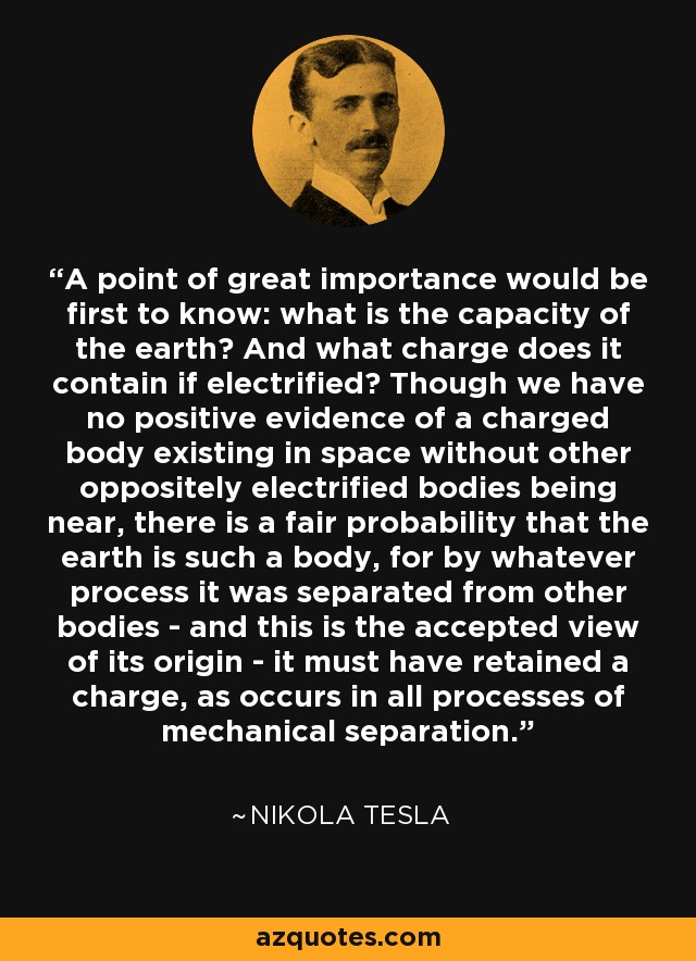 A point of great importance would be first to know: what is the capacity of the earth? And what charge does it contain if electrified? Though we have no positive evidence of a charged body existing in space without other oppositely electrified bodies being near, there is a fair probability that the earth is such a body, for by whatever process it was separated from other bodies - and this is the accepted view of its origin - it must have retained a charge, as occurs in all processes of mechanical separation. - Nikola Tesla