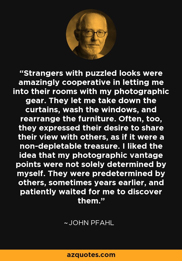 Strangers with puzzled looks were amazingly cooperative in letting me into their rooms with my photographic gear. They let me take down the curtains, wash the windows, and rearrange the furniture. Often, too, they expressed their desire to share their view with others, as if it were a non-depletable treasure. I liked the idea that my photographic vantage points were not solely determined by myself. They were predetermined by others, sometimes years earlier, and patiently waited for me to discover them. - John Pfahl