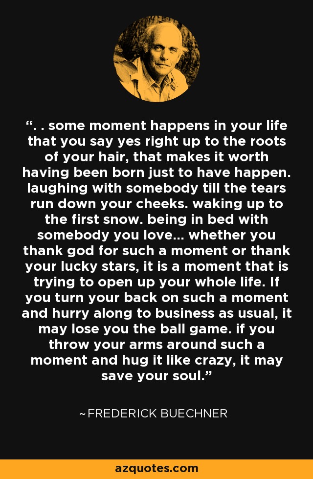. . some moment happens in your life that you say yes right up to the roots of your hair, that makes it worth having been born just to have happen. laughing with somebody till the tears run down your cheeks. waking up to the first snow. being in bed with somebody you love... whether you thank god for such a moment or thank your lucky stars, it is a moment that is trying to open up your whole life. If you turn your back on such a moment and hurry along to business as usual, it may lose you the ball game. if you throw your arms around such a moment and hug it like crazy, it may save your soul. - Frederick Buechner