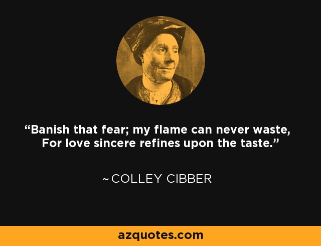 Banish that fear; my flame can never waste, For love sincere refines upon the taste. - Colley Cibber