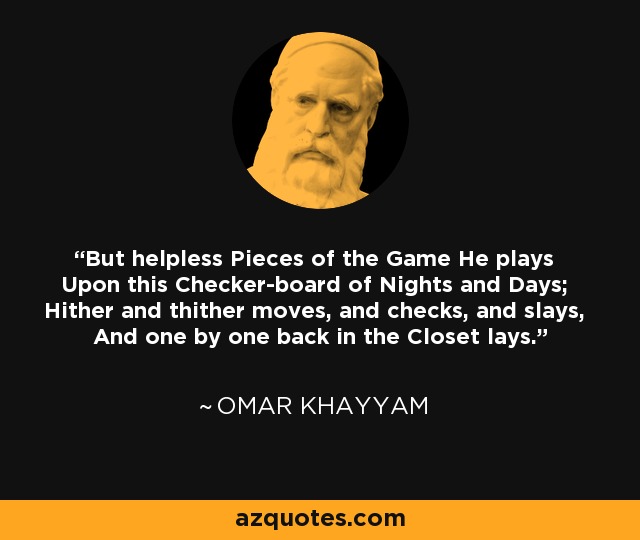 But helpless Pieces of the Game He plays Upon this Checker-board of Nights and Days; Hither and thither moves, and checks, and slays, And one by one back in the Closet lays. - Omar Khayyam