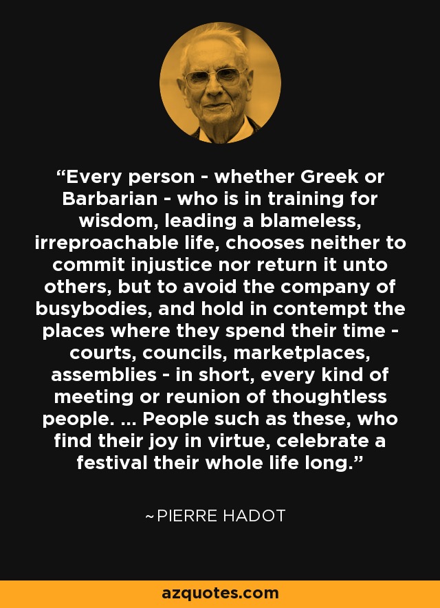 Every person - whether Greek or Barbarian - who is in training for wisdom, leading a blameless, irreproachable life, chooses neither to commit injustice nor return it unto others, but to avoid the company of busybodies, and hold in contempt the places where they spend their time - courts, councils, marketplaces, assemblies - in short, every kind of meeting or reunion of thoughtless people. ... People such as these, who find their joy in virtue, celebrate a festival their whole life long. - Pierre Hadot
