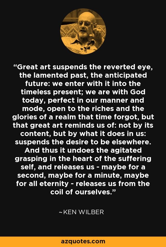 Great art suspends the reverted eye, the lamented past, the anticipated future: we enter with it into the timeless present; we are with God today, perfect in our manner and mode, open to the riches and the glories of a realm that time forgot, but that great art reminds us of: not by its content, but by what it does in us: suspends the desire to be elsewhere. And thus it undoes the agitated grasping in the heart of the suffering self, and releases us - maybe for a second, maybe for a minute, maybe for all eternity - releases us from the coil of ourselves. - Ken Wilber