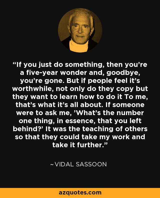 If you just do something, then you're a five-year wonder and, goodbye, you're gone. But if people feel it's worthwhile, not only do they copy but they want to learn how to do it To me, that's what it's all about. If someone were to ask me, 'What's the number one thing, in essence, that you left behind?' It was the teaching of others so that they could take my work and take it further. - Vidal Sassoon