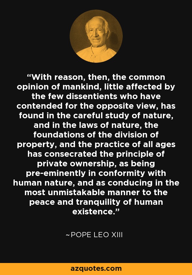 With reason, then, the common opinion of mankind, little affected by the few dissentients who have contended for the opposite view, has found in the careful study of nature, and in the laws of nature, the foundations of the division of property, and the practice of all ages has consecrated the principle of private ownership, as being pre-eminently in conformity with human nature, and as conducing in the most unmistakable manner to the peace and tranquility of human existence. - Pope Leo XIII