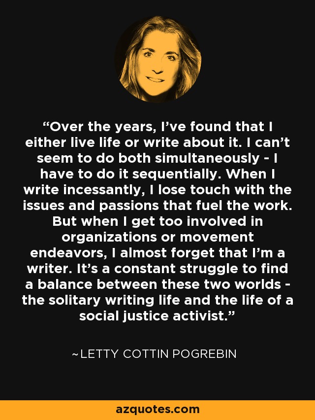 Over the years, I've found that I either live life or write about it. I can't seem to do both simultaneously - I have to do it sequentially. When I write incessantly, I lose touch with the issues and passions that fuel the work. But when I get too involved in organizations or movement endeavors, I almost forget that I'm a writer. It's a constant struggle to find a balance between these two worlds - the solitary writing life and the life of a social justice activist. - Letty Cottin Pogrebin