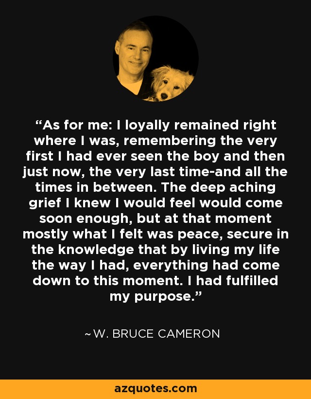 As for me: I loyally remained right where I was, remembering the very first I had ever seen the boy and then just now, the very last time-and all the times in between. The deep aching grief I knew I would feel would come soon enough, but at that moment mostly what I felt was peace, secure in the knowledge that by living my life the way I had, everything had come down to this moment. I had fulfilled my purpose. - W. Bruce Cameron