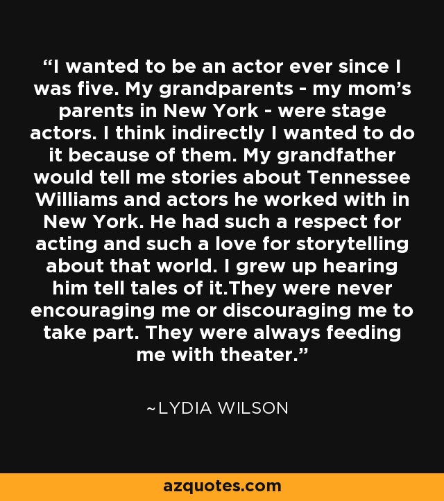 I wanted to be an actor ever since I was five. My grandparents - my mom's parents in New York - were stage actors. I think indirectly I wanted to do it because of them. My grandfather would tell me stories about Tennessee Williams and actors he worked with in New York. He had such a respect for acting and such a love for storytelling about that world. I grew up hearing him tell tales of it.They were never encouraging me or discouraging me to take part. They were always feeding me with theater. - Lydia Wilson