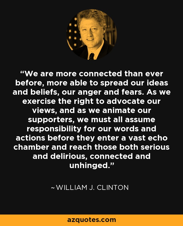We are more connected than ever before, more able to spread our ideas and beliefs, our anger and fears. As we exercise the right to advocate our views, and as we animate our supporters, we must all assume responsibility for our words and actions before they enter a vast echo chamber and reach those both serious and delirious, connected and unhinged. - William J. Clinton