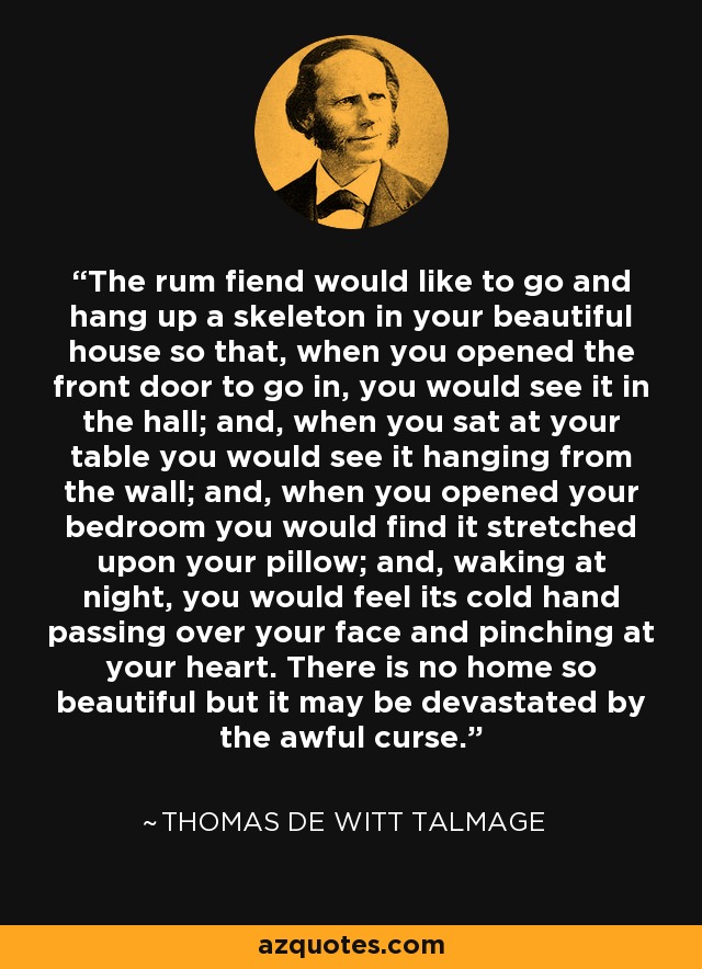 The rum fiend would like to go and hang up a skeleton in your beautiful house so that, when you opened the front door to go in, you would see it in the hall; and, when you sat at your table you would see it hanging from the wall; and, when you opened your bedroom you would find it stretched upon your pillow; and, waking at night, you would feel its cold hand passing over your face and pinching at your heart. There is no home so beautiful but it may be devastated by the awful curse. - Thomas De Witt Talmage