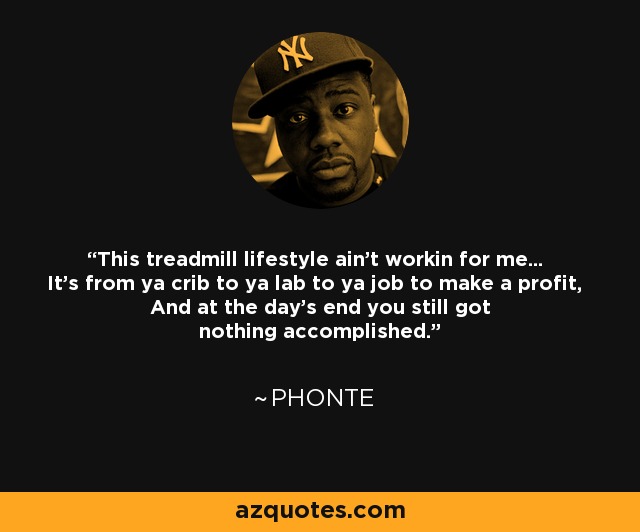 This treadmill lifestyle ain't workin for me... It's from ya crib to ya lab to ya job to make a profit, And at the day's end you still got nothing accomplished. - Phonte