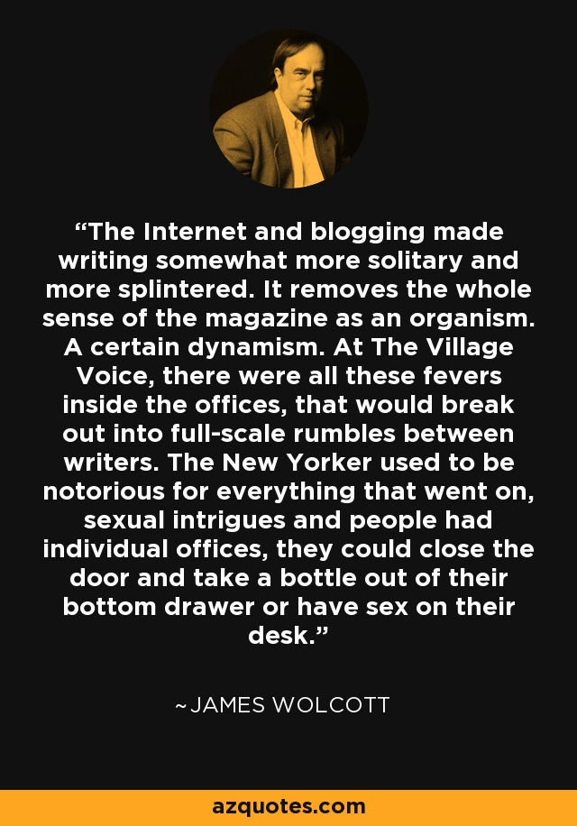 The Internet and blogging made writing somewhat more solitary and more splintered. It removes the whole sense of the magazine as an organism. A certain dynamism. At The Village Voice, there were all these fevers inside the offices, that would break out into full-scale rumbles between writers. The New Yorker used to be notorious for everything that went on, sexual intrigues and people had individual offices, they could close the door and take a bottle out of their bottom drawer or have sex on their desk. - James Wolcott