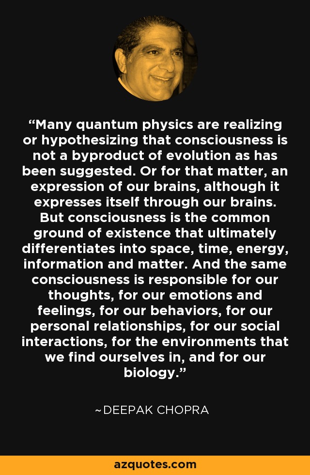 Many quantum physics are realizing or hypothesizing that consciousness is not a byproduct of evolution as has been suggested. Or for that matter, an expression of our brains, although it expresses itself through our brains. But consciousness is the common ground of existence that ultimately differentiates into space, time, energy, information and matter. And the same consciousness is responsible for our thoughts, for our emotions and feelings, for our behaviors, for our personal relationships, for our social interactions, for the environments that we find ourselves in, and for our biology. - Deepak Chopra