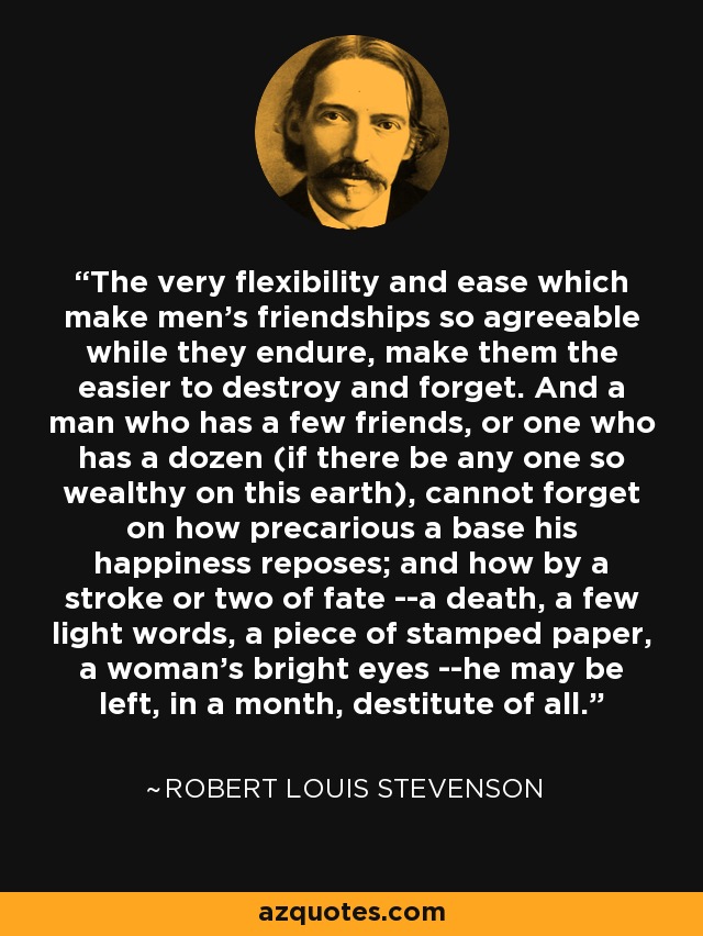 The very flexibility and ease which make men's friendships so agreeable while they endure, make them the easier to destroy and forget. And a man who has a few friends, or one who has a dozen (if there be any one so wealthy on this earth), cannot forget on how precarious a base his happiness reposes; and how by a stroke or two of fate --a death, a few light words, a piece of stamped paper, a woman's bright eyes --he may be left, in a month, destitute of all. - Robert Louis Stevenson