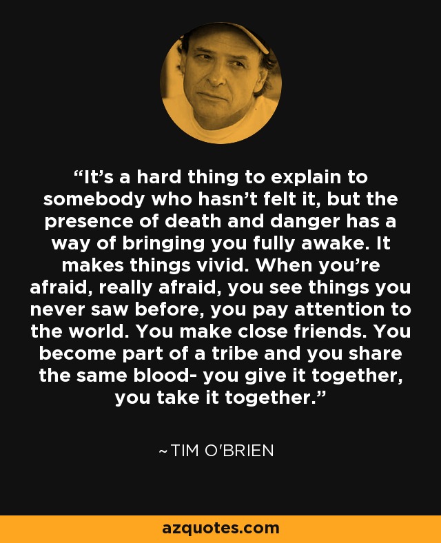 It’s a hard thing to explain to somebody who hasn’t felt it, but the presence of death and danger has a way of bringing you fully awake. It makes things vivid. When you’re afraid, really afraid, you see things you never saw before, you pay attention to the world. You make close friends. You become part of a tribe and you share the same blood- you give it together, you take it together. - Tim O'Brien