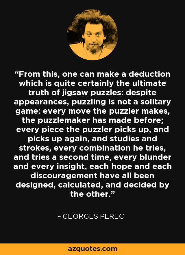 From this, one can make a deduction which is quite certainly the ultimate truth of jigsaw puzzles: despite appearances, puzzling is not a solitary game: every move the puzzler makes, the puzzlemaker has made before; every piece the puzzler picks up, and picks up again, and studies and strokes, every combination he tries, and tries a second time, every blunder and every insight, each hope and each discouragement have all been designed, calculated, and decided by the other. - Georges Perec