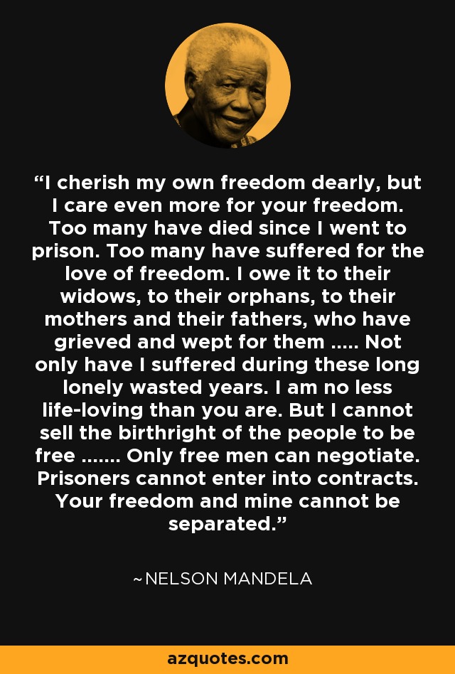 I cherish my own freedom dearly, but I care even more for your freedom. Too many have died since I went to prison. Too many have suffered for the love of freedom. I owe it to their widows, to their orphans, to their mothers and their fathers, who have grieved and wept for them ..... Not only have I suffered during these long lonely wasted years. I am no less life-loving than you are. But I cannot sell the birthright of the people to be free ....... Only free men can negotiate. Prisoners cannot enter into contracts. Your freedom and mine cannot be separated. - Nelson Mandela