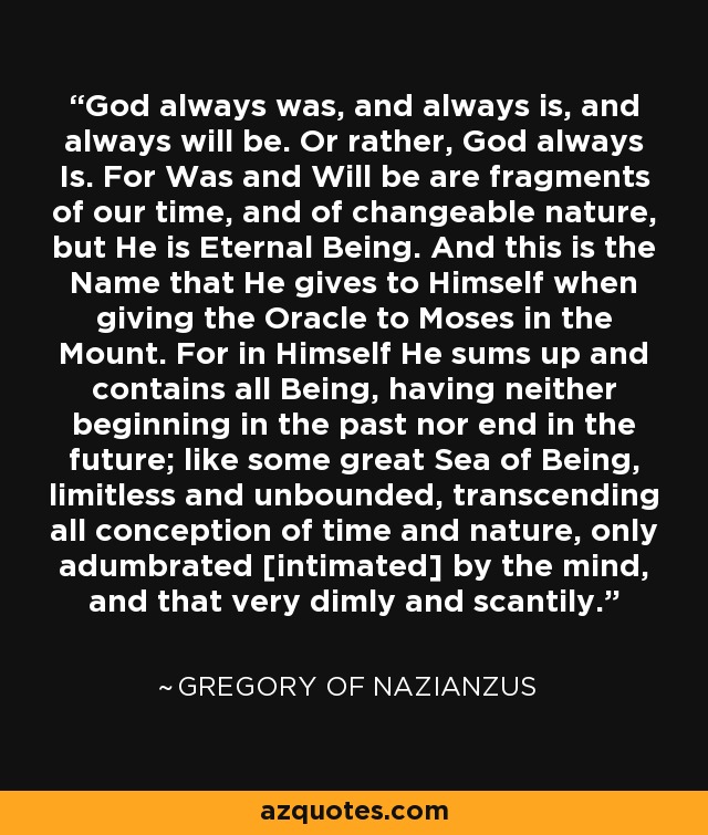 God always was, and always is, and always will be. Or rather, God always Is. For Was and Will be are fragments of our time, and of changeable nature, but He is Eternal Being. And this is the Name that He gives to Himself when giving the Oracle to Moses in the Mount. For in Himself He sums up and contains all Being, having neither beginning in the past nor end in the future; like some great Sea of Being, limitless and unbounded, transcending all conception of time and nature, only adumbrated [intimated] by the mind, and that very dimly and scantily. - Gregory of Nazianzus