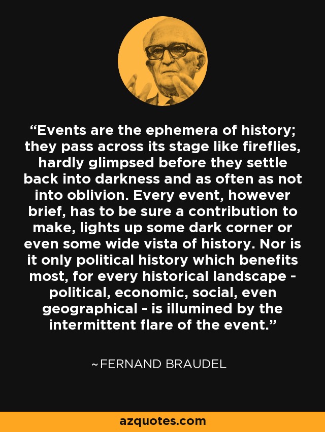 Events are the ephemera of history; they pass across its stage like fireflies, hardly glimpsed before they settle back into darkness and as often as not into oblivion. Every event, however brief, has to be sure a contribution to make, lights up some dark corner or even some wide vista of history. Nor is it only political history which benefits most, for every historical landscape - political, economic, social, even geographical - is illumined by the intermittent flare of the event. - Fernand Braudel