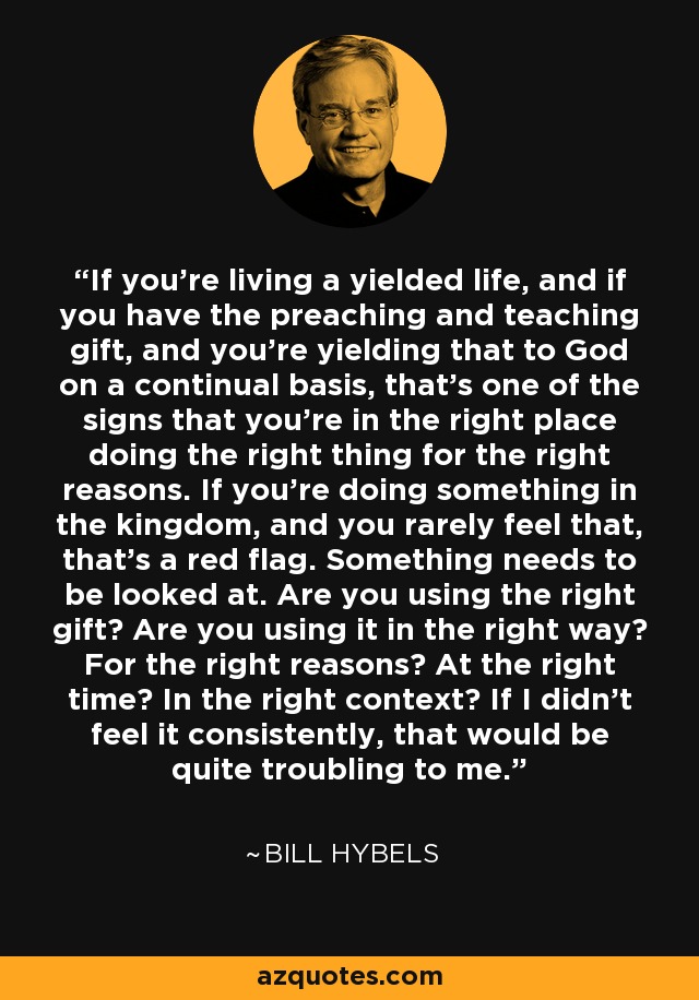 If you're living a yielded life, and if you have the preaching and teaching gift, and you're yielding that to God on a continual basis, that's one of the signs that you're in the right place doing the right thing for the right reasons. If you're doing something in the kingdom, and you rarely feel that, that's a red flag. Something needs to be looked at. Are you using the right gift? Are you using it in the right way? For the right reasons? At the right time? In the right context? If I didn't feel it consistently, that would be quite troubling to me. - Bill Hybels