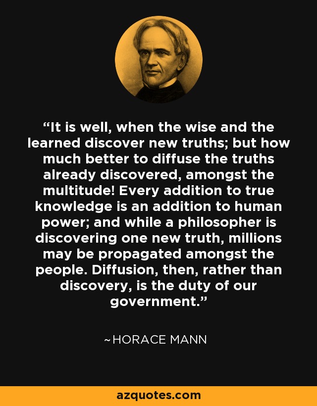 It is well, when the wise and the learned discover new truths; but how much better to diffuse the truths already discovered, amongst the multitude! Every addition to true knowledge is an addition to human power; and while a philosopher is discovering one new truth, millions may be propagated amongst the people. Diffusion, then, rather than discovery, is the duty of our government. - Horace Mann