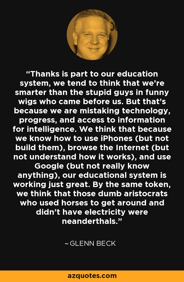 Thanks is part to our education system, we tend to think that we're smarter than the stupid guys in funny wigs who came before us. But that's because we are mistaking technology, progress, and access to information for intelligence. We think that because we know how to use iPhones (but not build them), browse the Internet (but not understand how it works), and use Google (but not really know anything), our educational system is working just great. By the same token, we think that those dumb aristocrats who used horses to get around and didn't have electricity were neanderthals. - Glenn Beck