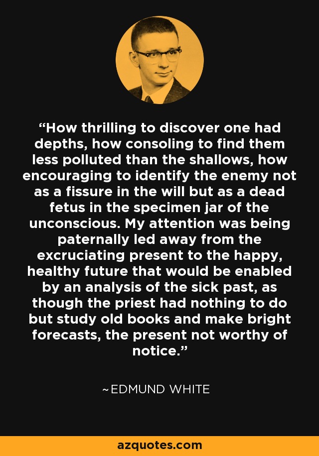 How thrilling to discover one had depths, how consoling to find them less polluted than the shallows, how encouraging to identify the enemy not as a fissure in the will but as a dead fetus in the specimen jar of the unconscious. My attention was being paternally led away from the excruciating present to the happy, healthy future that would be enabled by an analysis of the sick past, as though the priest had nothing to do but study old books and make bright forecasts, the present not worthy of notice. - Edmund White