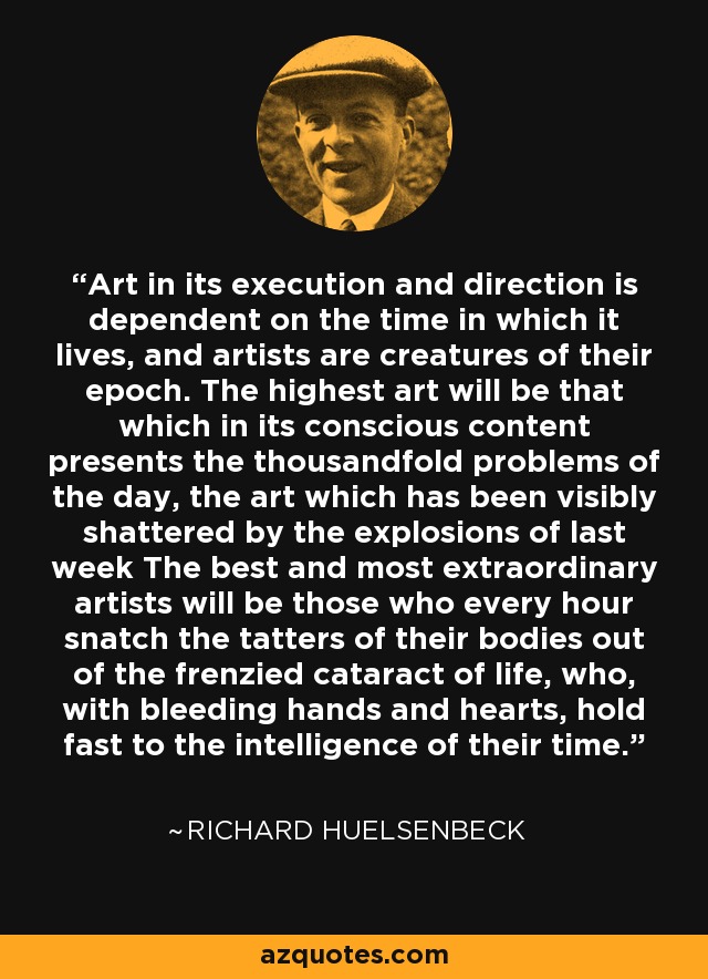 Art in its execution and direction is dependent on the time in which it lives, and artists are creatures of their epoch. The highest art will be that which in its conscious content presents the thousandfold problems of the day, the art which has been visibly shattered by the explosions of last week The best and most extraordinary artists will be those who every hour snatch the tatters of their bodies out of the frenzied cataract of life, who, with bleeding hands and hearts, hold fast to the intelligence of their time. - Richard Huelsenbeck