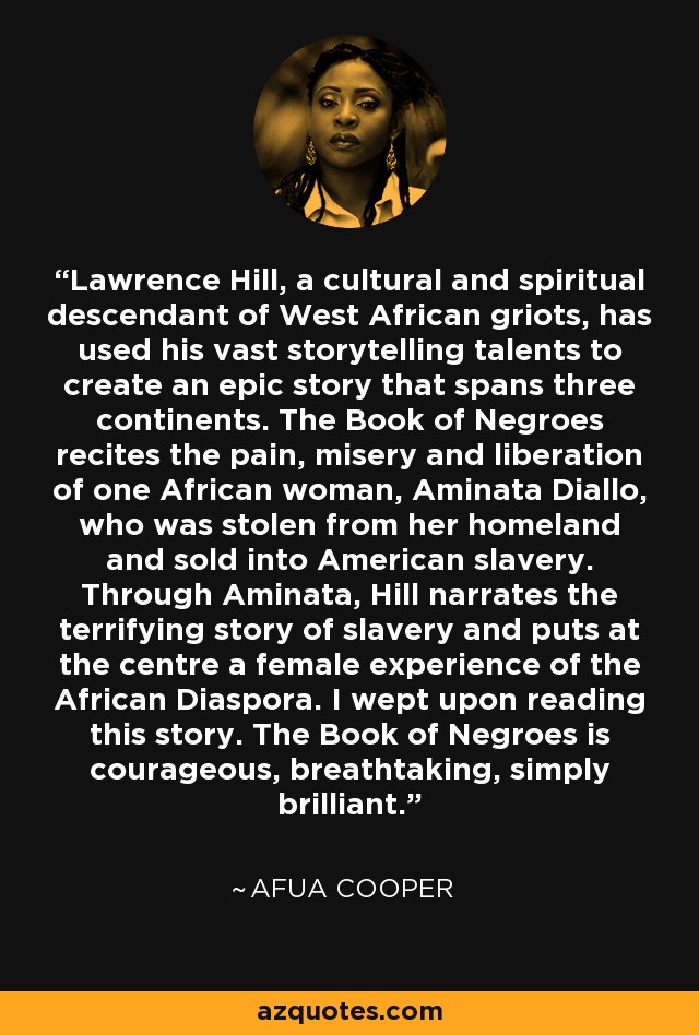 Lawrence Hill, a cultural and spiritual descendant of West African griots, has used his vast storytelling talents to create an epic story that spans three continents. The Book of Negroes recites the pain, misery and liberation of one African woman, Aminata Diallo, who was stolen from her homeland and sold into American slavery. Through Aminata, Hill narrates the terrifying story of slavery and puts at the centre a female experience of the African Diaspora. I wept upon reading this story. The Book of Negroes is courageous, breathtaking, simply brilliant. - Afua Cooper