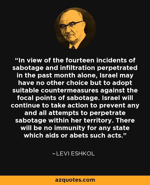 In view of the fourteen incidents of sabotage and infiltration perpetrated in the past month alone, Israel may have no other choice but to adopt suitable countermeasures against the focal points of sabotage. Israel will continue to take action to prevent any and all attempts to perpetrate sabotage within her territory. There will be no immunity for any state which aids or abets such acts. - Levi Eshkol