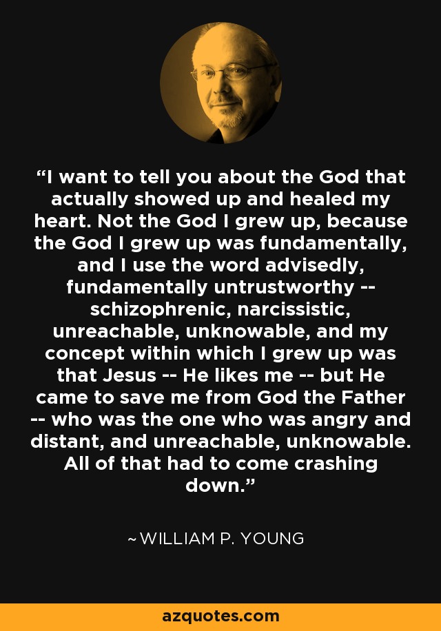 I want to tell you about the God that actually showed up and healed my heart. Not the God I grew up, because the God I grew up was fundamentally, and I use the word advisedly, fundamentally untrustworthy -- schizophrenic, narcissistic, unreachable, unknowable, and my concept within which I grew up was that Jesus -- He likes me -- but He came to save me from God the Father -- who was the one who was angry and distant, and unreachable, unknowable. All of that had to come crashing down. - William P. Young