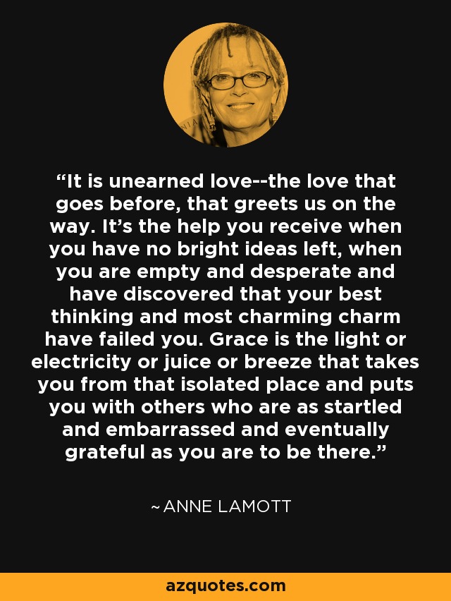 It is unearned love--the love that goes before, that greets us on the way. It's the help you receive when you have no bright ideas left, when you are empty and desperate and have discovered that your best thinking and most charming charm have failed you. Grace is the light or electricity or juice or breeze that takes you from that isolated place and puts you with others who are as startled and embarrassed and eventually grateful as you are to be there. - Anne Lamott