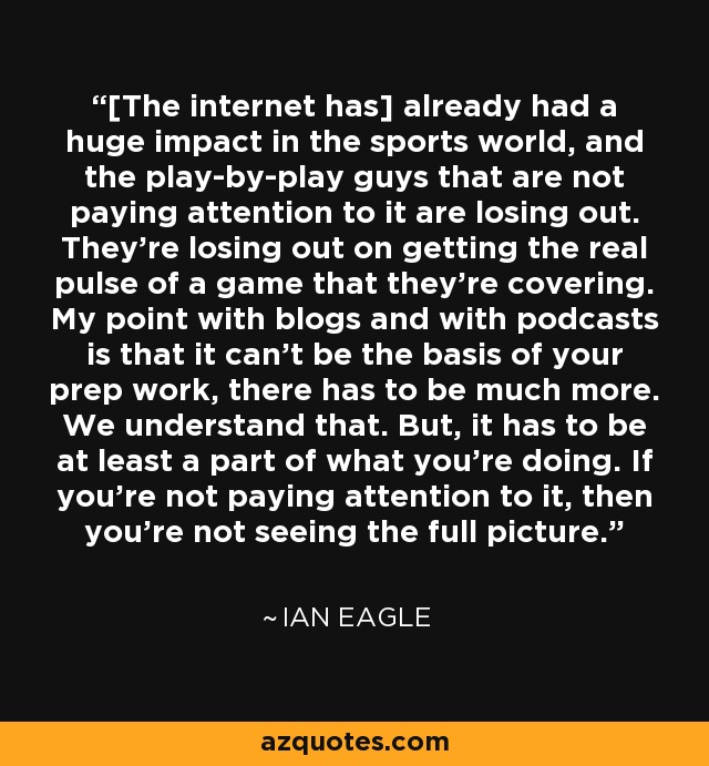 [The internet has] already had a huge impact in the sports world, and the play-by-play guys that are not paying attention to it are losing out. They're losing out on getting the real pulse of a game that they're covering. My point with blogs and with podcasts is that it can't be the basis of your prep work, there has to be much more. We understand that. But, it has to be at least a part of what you're doing. If you're not paying attention to it, then you're not seeing the full picture. - Ian Eagle