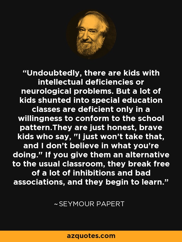 Undoubtedly, there are kids with intellectual deficiencies or neurological problems. But a lot of kids shunted into special education classes are deficient only in a willingness to conform to the school pattern.They are just honest, brave kids who say, 