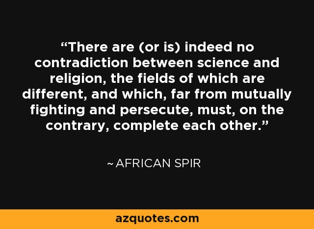 There are (or is) indeed no contradiction between science and religion, the fields of which are different, and which, far from mutually fighting and persecute, must, on the contrary, complete each other. - African Spir