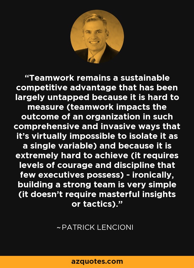 Teamwork remains a sustainable competitive advantage that has been largely untapped because it is hard to measure (teamwork impacts the outcome of an organization in such comprehensive and invasive ways that it's virtually impossible to isolate it as a single variable) and because it is extremely hard to achieve (it requires levels of courage and discipline that few executives possess) - ironically, building a strong team is very simple (it doesn't require masterful insights or tactics). - Patrick Lencioni