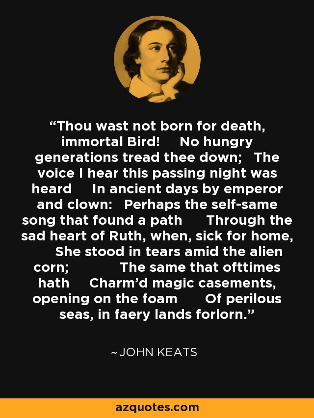 Thou wast not born for death, immortal Bird! No hungry generations tread thee down; The voice I hear this passing night was heard In ancient days by emperor and clown: Perhaps the self-same song that found a path Through the sad heart of Ruth, when, sick for home, She stood in tears amid the alien corn; The same that ofttimes hath Charm'd magic casements, opening on the foam Of perilous seas, in faery lands forlorn. - John Keats