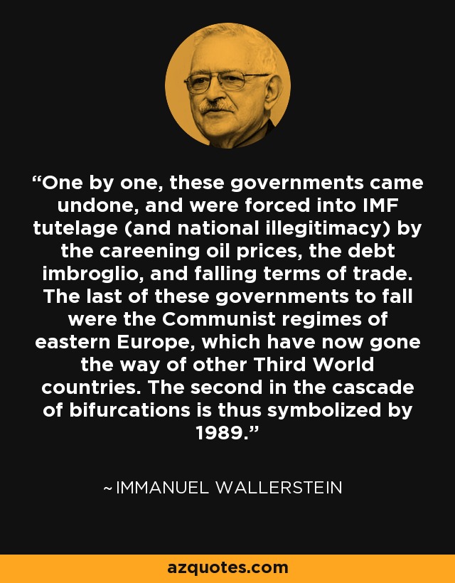 One by one, these governments came undone, and were forced into IMF tutelage (and national illegitimacy) by the careening oil prices, the debt imbroglio, and falling terms of trade. The last of these governments to fall were the Communist regimes of eastern Europe, which have now gone the way of other Third World countries. The second in the cascade of bifurcations is thus symbolized by 1989. - Immanuel Wallerstein